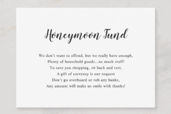 Honeymoon Fund Wedding Gift Request Example. Text reads "We don’t want to offend, but we really have enough,
Plenty of household goods...so much stuff!
To save you shopping, sit back and rest,
A gift of currency is our request
Don’t go overboard or rob any banks,
Any amount will make us smile with thanks!"